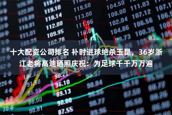 十大配资公司排名 补时进球绝杀玉昆，36岁浙江老将高迪晒照庆祝：为足球千千万万遍