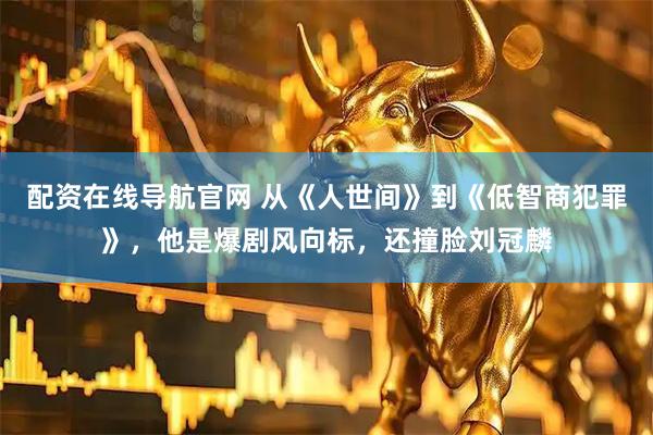 配资在线导航官网 从《人世间》到《低智商犯罪》，他是爆剧风向标，还撞脸刘冠麟