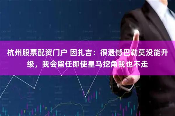 杭州股票配资门户 因扎吉：很遗憾巴勒莫没能升级，我会留任即使皇马挖角我也不走