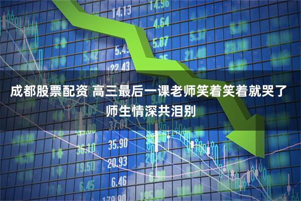 成都股票配资 高三最后一课老师笑着笑着就哭了 师生情深共泪别