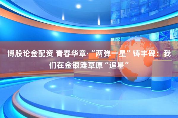 博股论金配资 青春华章·“两弹一星”铸丰碑：我们在金银滩草原“追星”