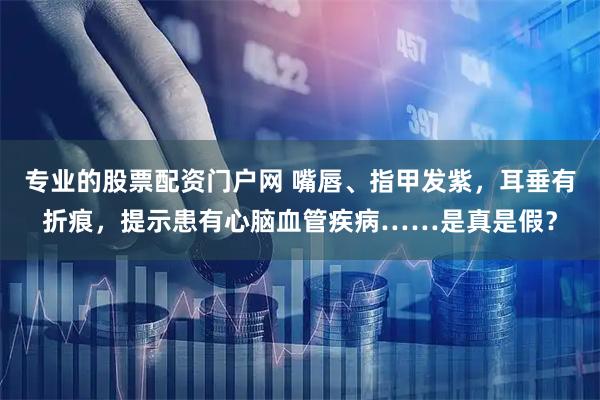 专业的股票配资门户网 嘴唇、指甲发紫,耳垂有折痕,提示患有心脑血管疾病……是真是假?
