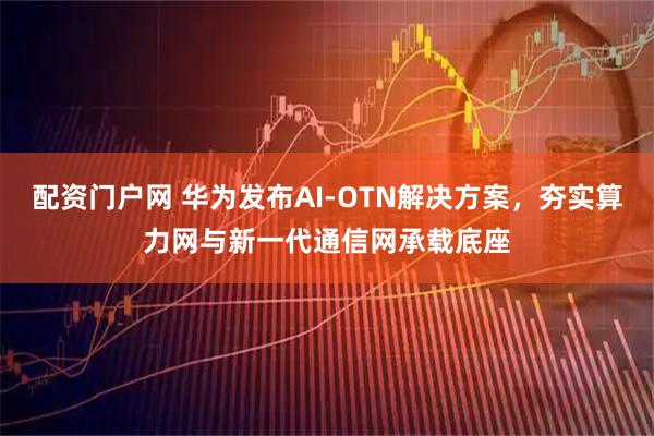 配资门户网 华为发布AI-OTN解决方案，夯实算力网与新一代通信网承载底座