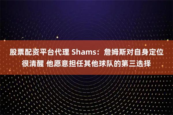 股票配资平台代理 Shams:詹姆斯对自身定位很清醒 他愿意担任其他球队的第三选择