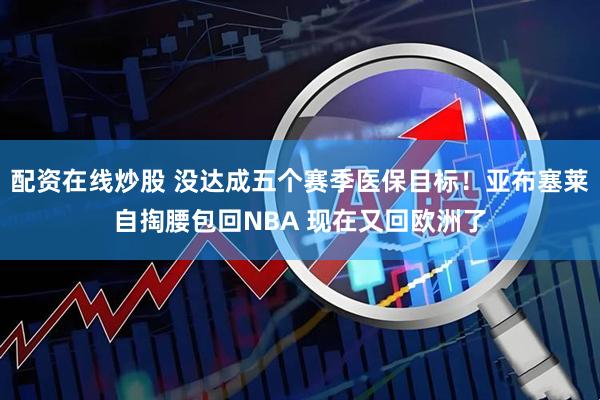 配资在线炒股 没达成五个赛季医保目标！亚布塞莱自掏腰包回NBA 现在又回欧洲了