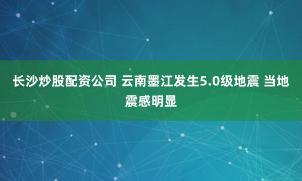 长沙炒股配资公司 云南墨江发生5.0级地震 当地震感明显
