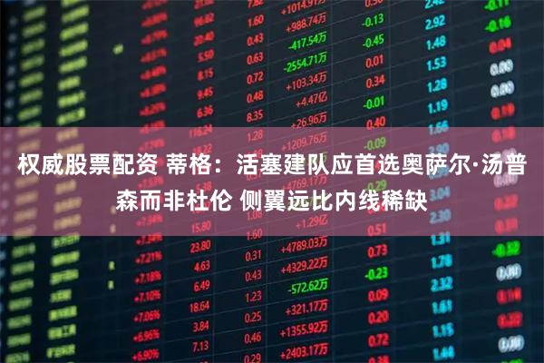 权威股票配资 蒂格：活塞建队应首选奥萨尔·汤普森而非杜伦 侧翼远比内线稀缺